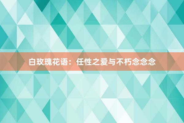 白玫瑰花语：任性之爱与不朽念念念